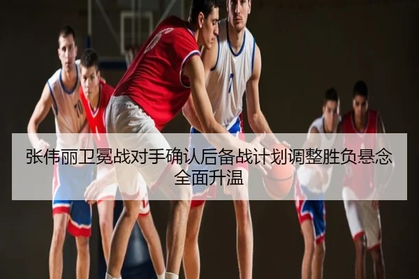 张伟丽卫冕战对手确认后备战计划调整胜负悬念全面升温